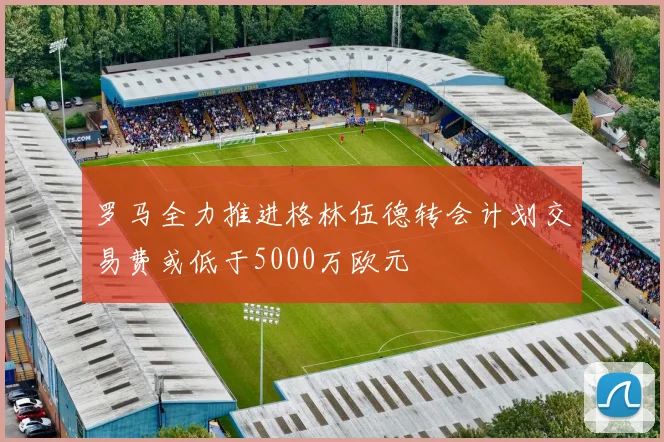 罗马全力推进格林伍德转会计划交易费或低于5000万欧元