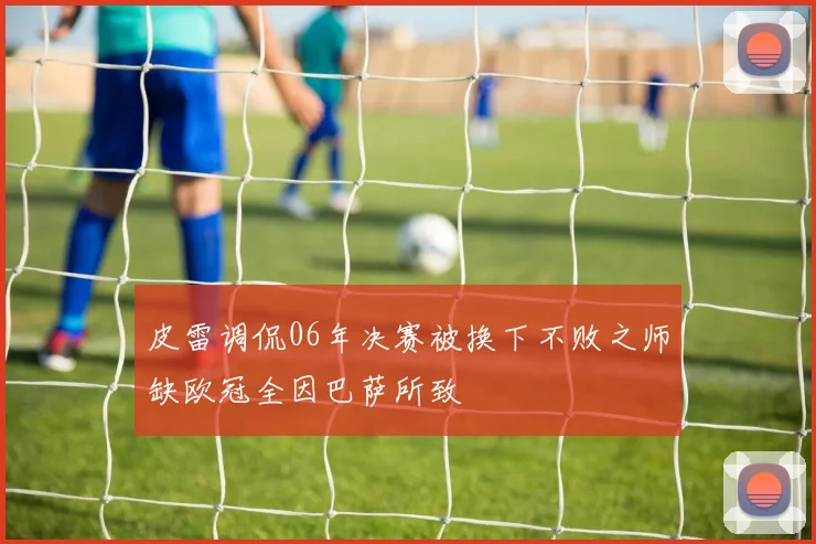 皮雷调侃06年决赛被换下不败之师缺欧冠全因巴萨所致
