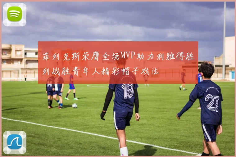 菲利克斯荣膺全场MVP助力利雅得胜利战胜青年人精彩帽子戏法