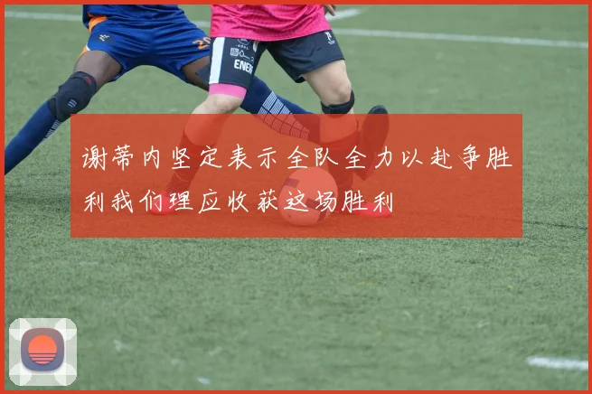 谢蒂内坚定表示全队全力以赴争胜利我们理应收获这场胜利