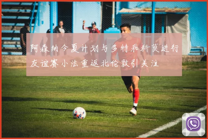 阿森纳今夏计划与多特和科莫进行友谊赛小法重返北伦敦引关注