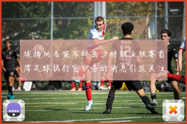 埃梅纳洛宣布辞去沙特职业联赛首席足球执行官职务的消息引发关注