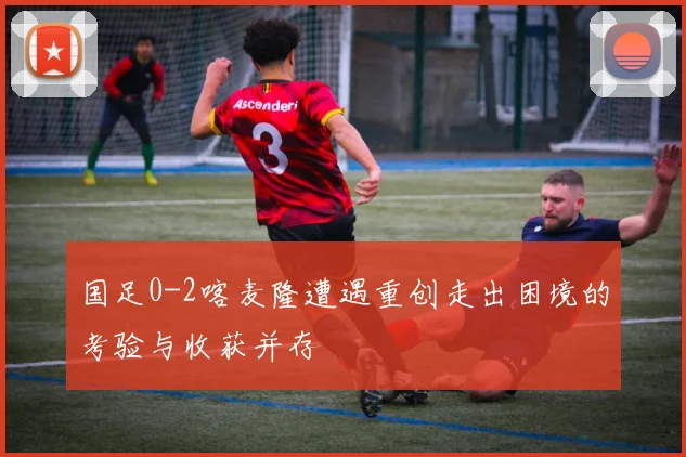 国足0-2喀麦隆遭遇重创走出困境的考验与收获并存