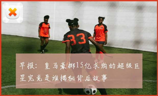 早报：皇马豪掷15亿求购的超级巨星究竟是谁揭秘背后故事