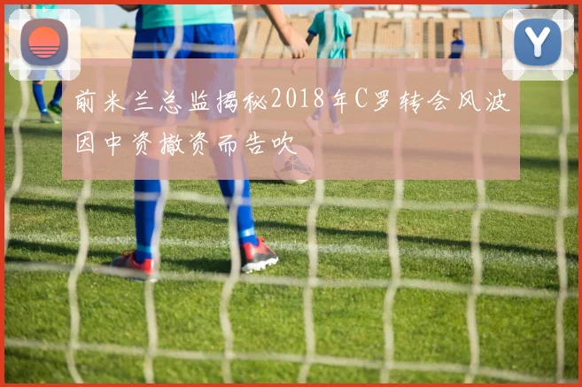 前米兰总监揭秘2018年C罗转会风波因中资撤资而告吹
