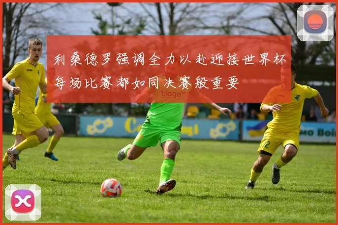 利桑德罗强调全力以赴迎接世界杯每场比赛都如同决赛般重要