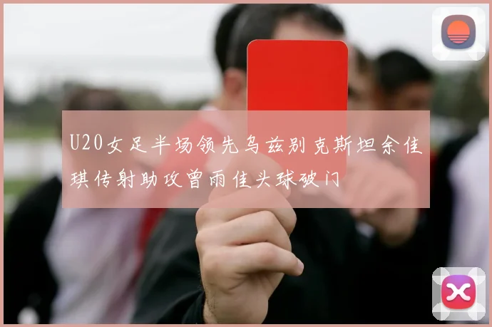 U20女足半场领先乌兹别克斯坦余佳琪传射助攻曾雨佳头球破门