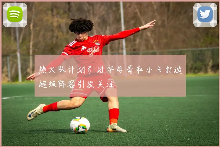 热火队计划引进字母哥和小卡打造超级阵容引发关注