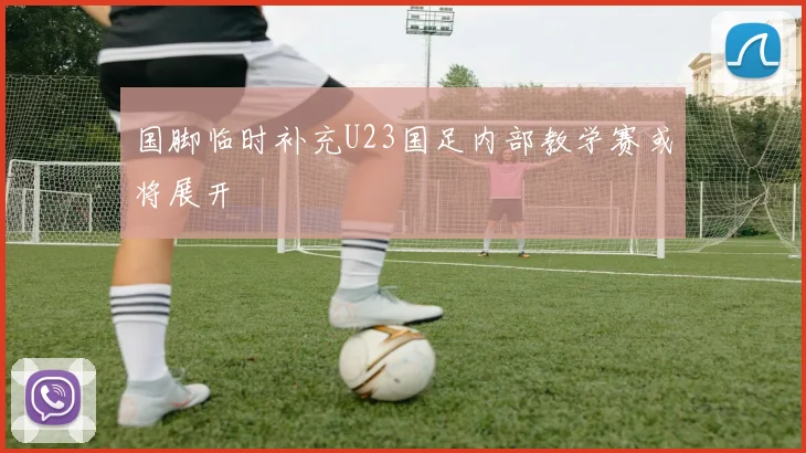 国脚临时补充U23国足内部教学赛或将展开
