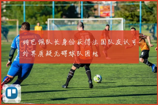 姆巴佩队长身份获得法国队友认可外界质疑无碍球队团结