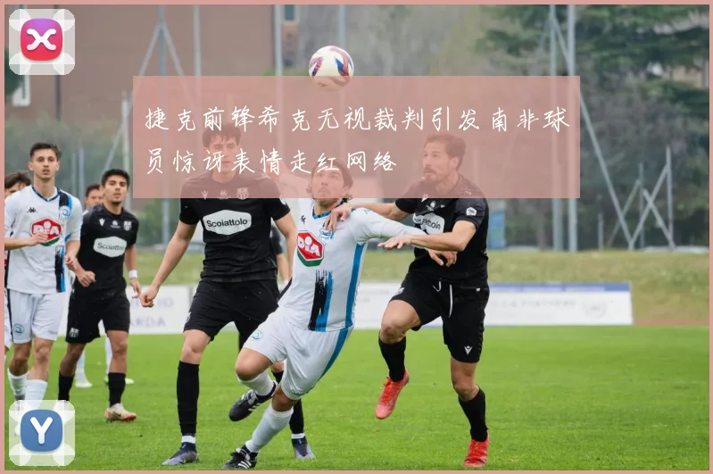 捷克前锋希克无视裁判引发南非球员惊讶表情走红网络