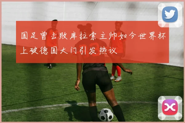 国足曾击败库拉索主帅如今世界杯上破德国大门引发热议