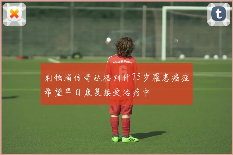 利物浦传奇达格利什75岁罹患癌症希望早日康复接受治疗中