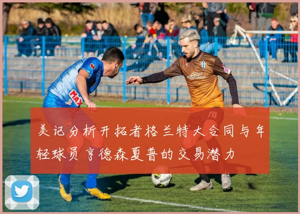 美记分析开拓者格兰特大合同与年轻球员亨德森夏普的交易潜力