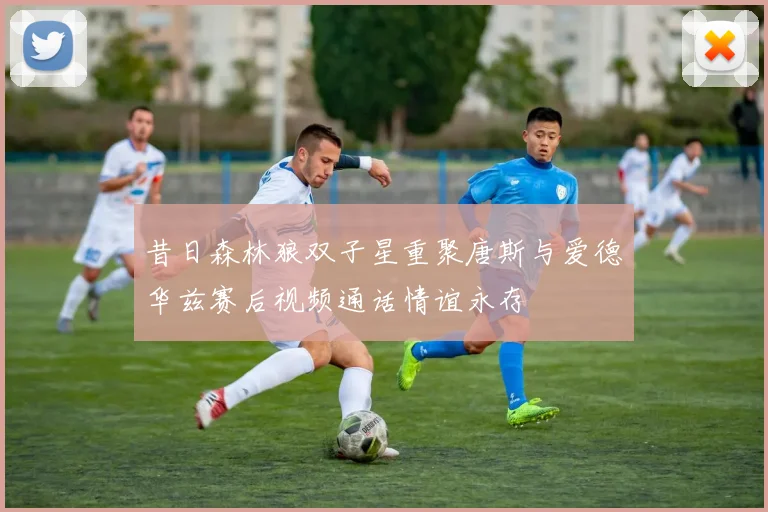 昔日森林狼双子星重聚唐斯与爱德华兹赛后视频通话情谊永存