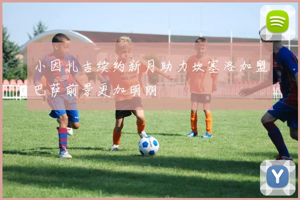 小因扎吉续约新月助力坎塞洛加盟巴萨前景更加明朗