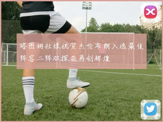 塔图姆社媒祝贺杰伦布朗入选最佳阵容二阵双探花再创辉煌
