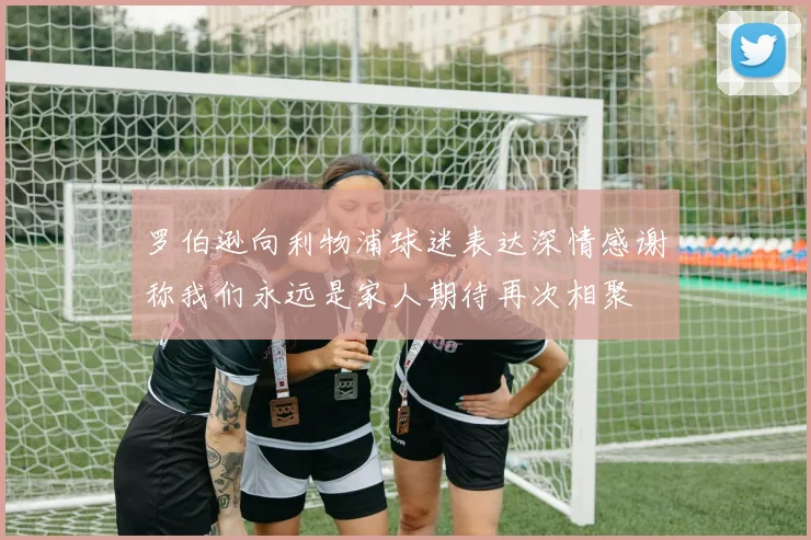 罗伯逊向利物浦球迷表达深情感谢称我们永远是家人期待再次相聚