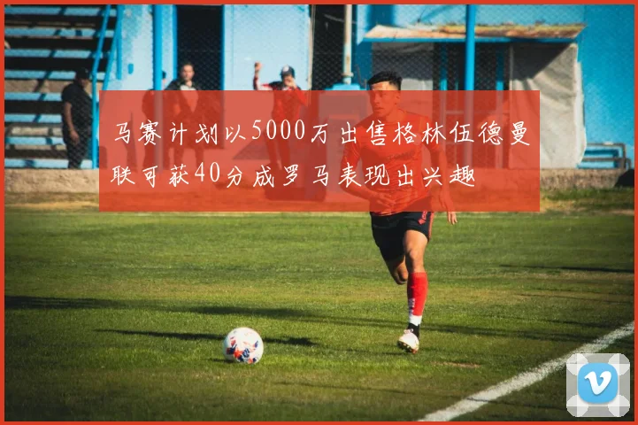 马赛计划以5000万出售格林伍德曼联可获40分成罗马表现出兴趣