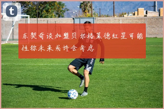 东契奇谈加盟贝尔格莱德红星可能性称未来或许会考虑