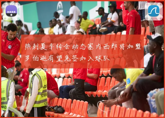 热刺夏季转会动态塞内西即将加盟罗伯逊有望免签加入球队