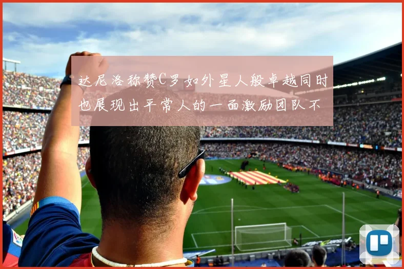 达尼洛称赞C罗如外星人般卓越同时也展现出平常人的一面激励团队不断进步